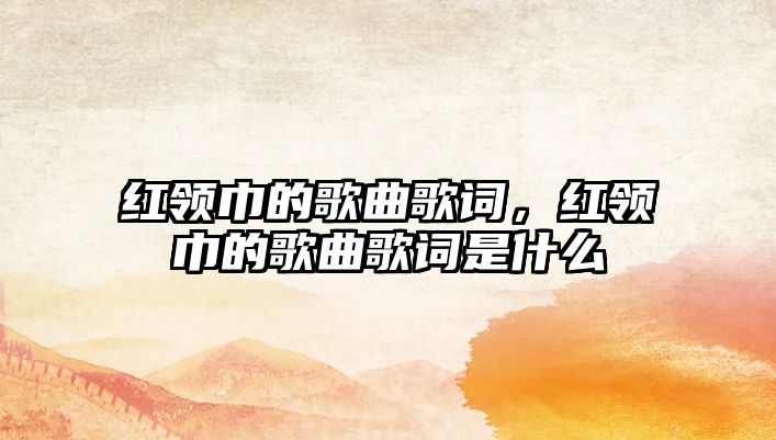 紅領巾的歌曲歌詞，紅領巾的歌曲歌詞是什么