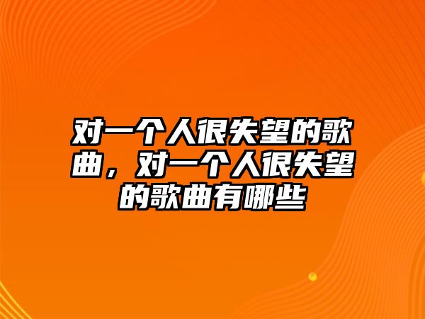 對(duì)一個(gè)人很失望的歌曲，對(duì)一個(gè)人很失望的歌曲有哪些