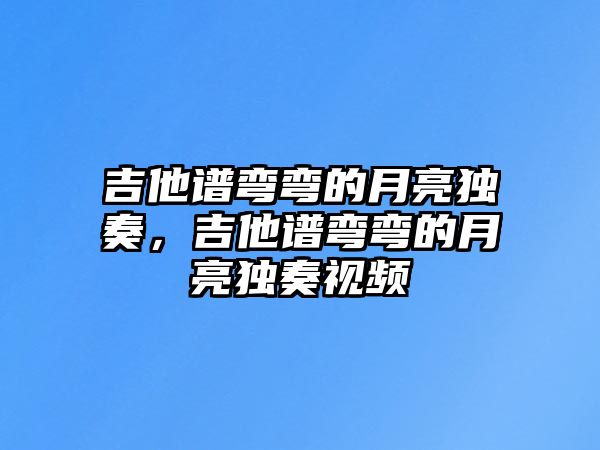 吉他譜彎彎的月亮獨奏，吉他譜彎彎的月亮獨奏視頻