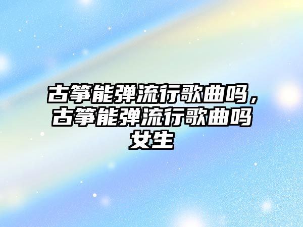 古箏能彈流行歌曲嗎，古箏能彈流行歌曲嗎女生