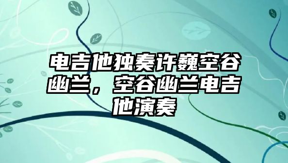 電吉他獨(dú)奏許巍空谷幽蘭，空谷幽蘭電吉他演奏