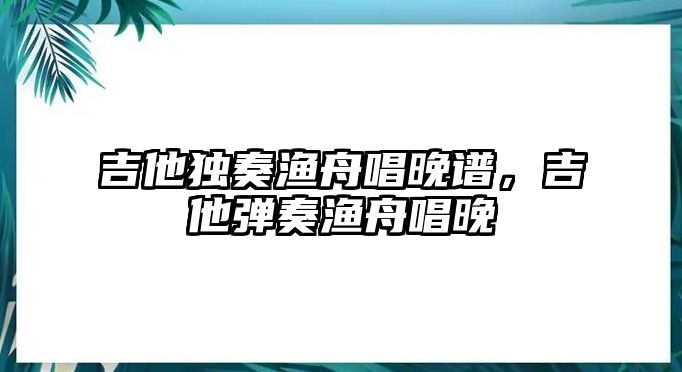 吉他獨奏漁舟唱晚譜，吉他彈奏漁舟唱晚