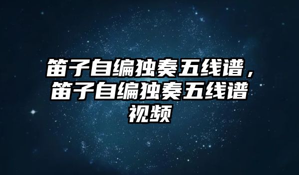 笛子自編獨奏五線譜，笛子自編獨奏五線譜視頻