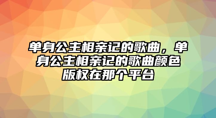 單身公主相親記的歌曲，單身公主相親記的歌曲顏色版權在那個平臺