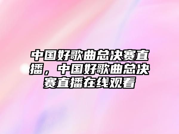 中國好歌曲總決賽直播，中國好歌曲總決賽直播在線觀看