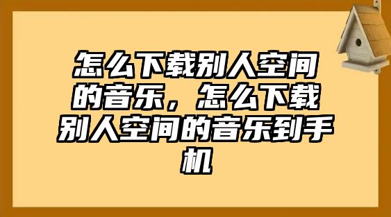 怎么下載別人空間的音樂，怎么下載別人空間的音樂到手機(jī)