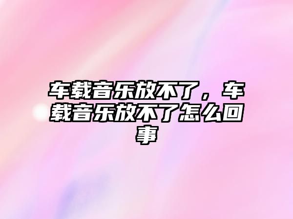 車載音樂放不了，車載音樂放不了怎么回事