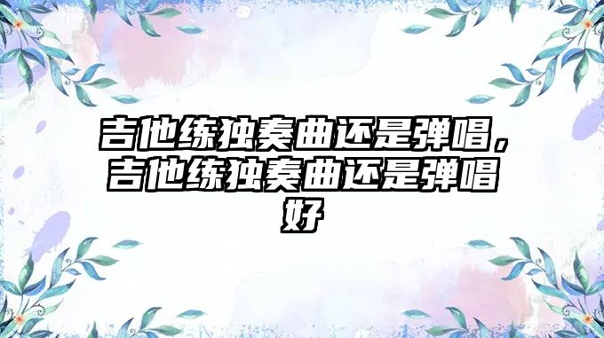 吉他練獨(dú)奏曲還是彈唱，吉他練獨(dú)奏曲還是彈唱好