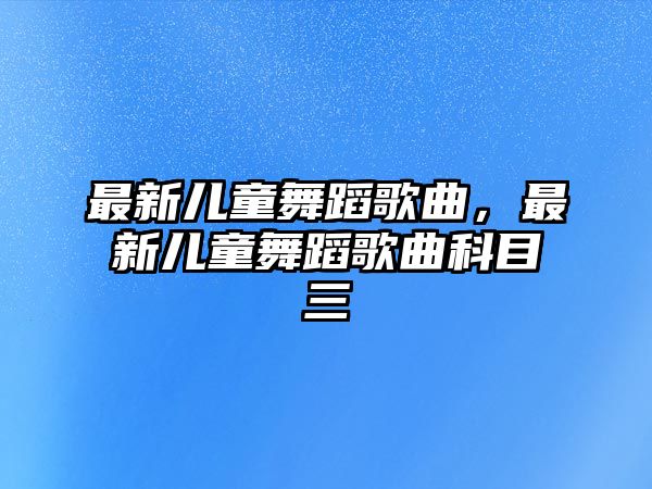 最新兒童舞蹈歌曲，最新兒童舞蹈歌曲科目三