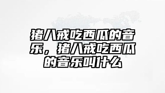 豬八戒吃西瓜的音樂，豬八戒吃西瓜的音樂叫什么