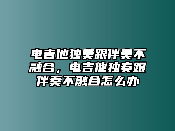 電吉他獨(dú)奏跟伴奏不融合，電吉他獨(dú)奏跟伴奏不融合怎么辦