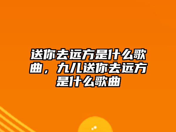 送你去遠方是什么歌曲，九兒送你去遠方是什么歌曲