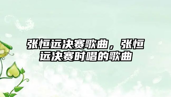 張恒遠決賽歌曲，張恒遠決賽時唱的歌曲