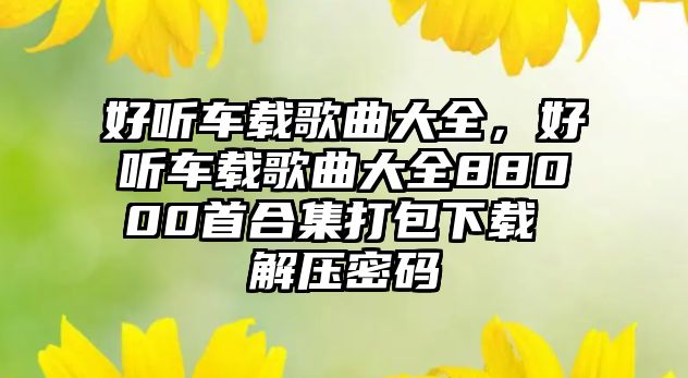 好聽車載歌曲大全，好聽車載歌曲大全88000首合集打包下載 解壓密碼