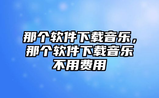 那個軟件下載音樂，那個軟件下載音樂不用費用