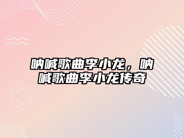 吶喊歌曲李小龍，吶喊歌曲李小龍傳奇