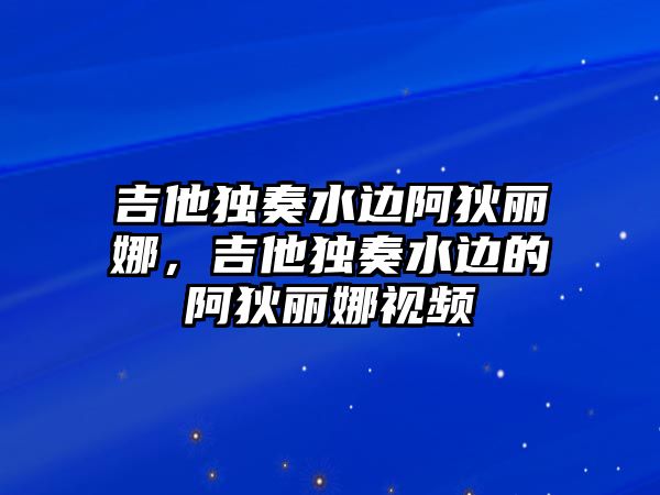 吉他獨(dú)奏水邊阿狄麗娜，吉他獨(dú)奏水邊的阿狄麗娜視頻