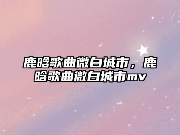 鹿晗歌曲微白城市，鹿晗歌曲微白城市mv