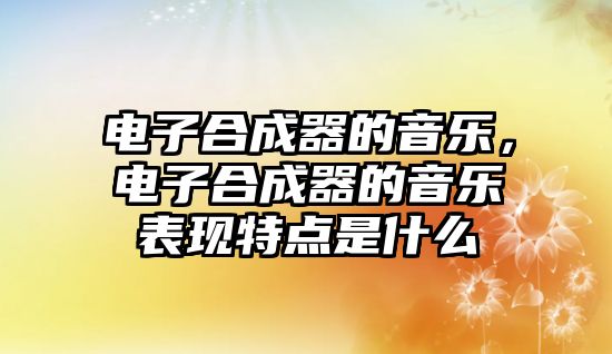 電子合成器的音樂，電子合成器的音樂表現特點是什么