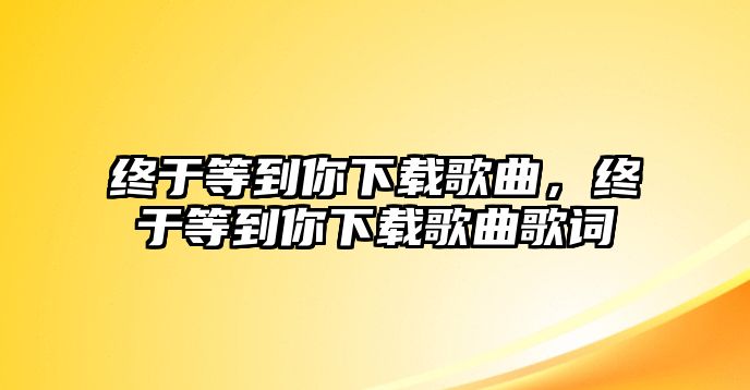 終于等到你下載歌曲，終于等到你下載歌曲歌詞