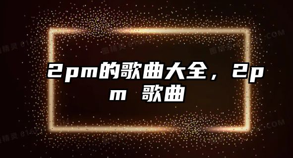 2pm的歌曲大全，2pm 歌曲