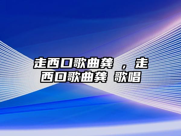 走西口歌曲龔玥，走西口歌曲龔玥歌唱