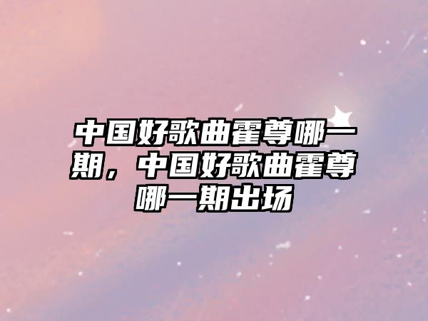 中國好歌曲霍尊哪一期，中國好歌曲霍尊哪一期出場