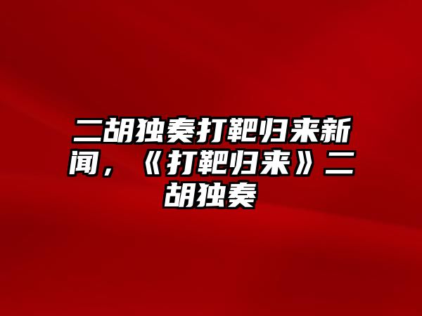 二胡獨奏打靶歸來新聞，《打靶歸來》二胡獨奏