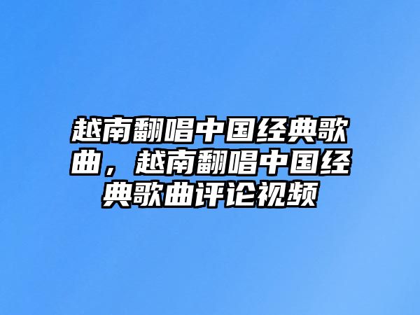 越南翻唱中國經典歌曲，越南翻唱中國經典歌曲評論視頻