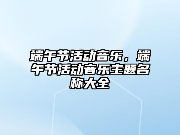 端午節活動音樂，端午節活動音樂主題名稱大全