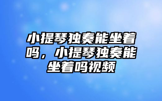 小提琴獨奏能坐著嗎，小提琴獨奏能坐著嗎視頻