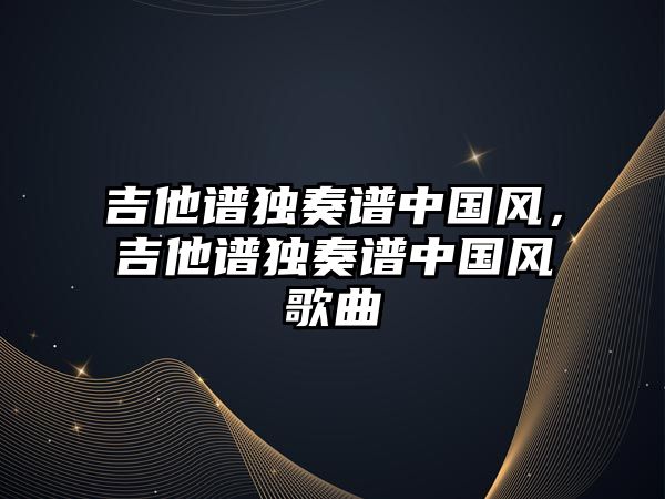 吉他譜獨奏譜中國風(fēng)，吉他譜獨奏譜中國風(fēng)歌曲