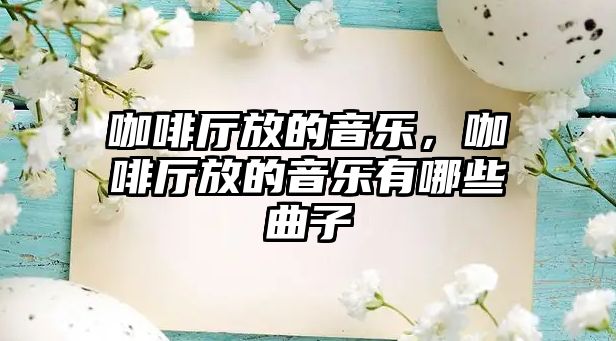 咖啡廳放的音樂，咖啡廳放的音樂有哪些曲子