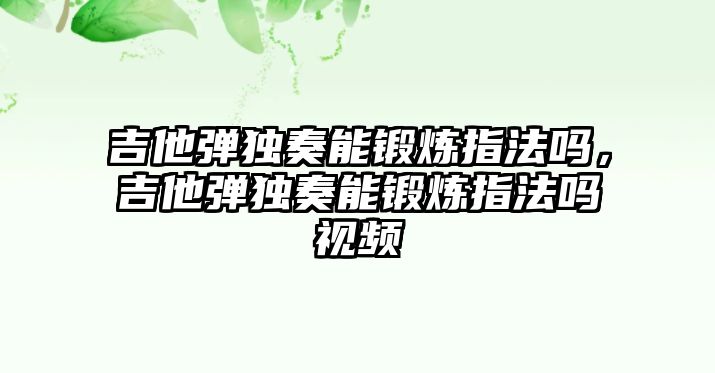 吉他彈獨(dú)奏能鍛煉指法嗎，吉他彈獨(dú)奏能鍛煉指法嗎視頻