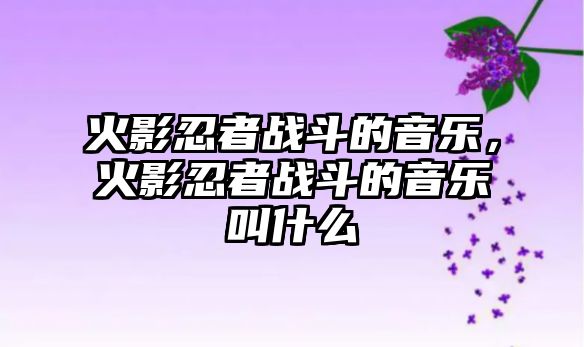 火影忍者戰斗的音樂，火影忍者戰斗的音樂叫什么