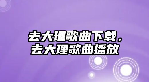 去大理歌曲下載，去大理歌曲播放