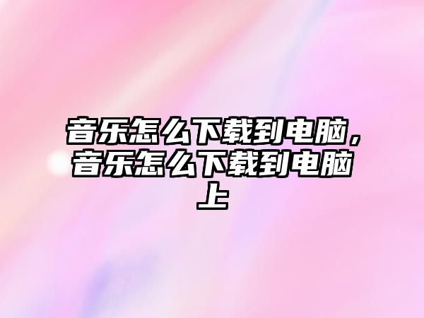 音樂怎么下載到電腦，音樂怎么下載到電腦上