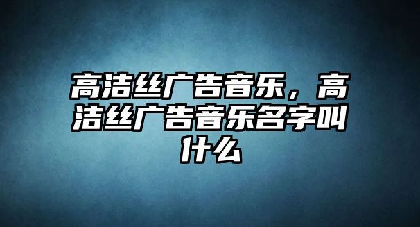 高潔絲廣告音樂，高潔絲廣告音樂名字叫什么