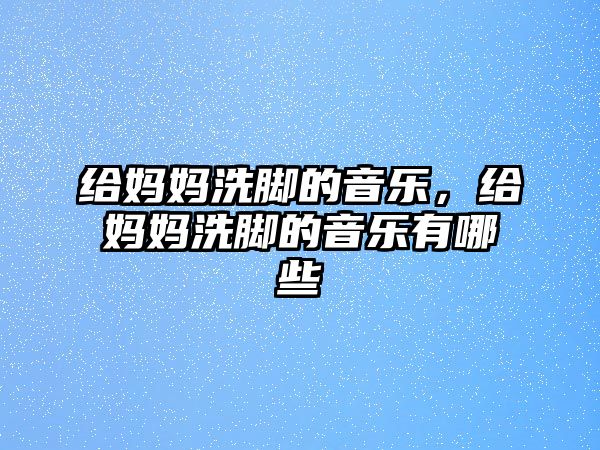 給媽媽洗腳的音樂，給媽媽洗腳的音樂有哪些