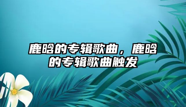 鹿晗的專輯歌曲，鹿晗的專輯歌曲觸發(fā)