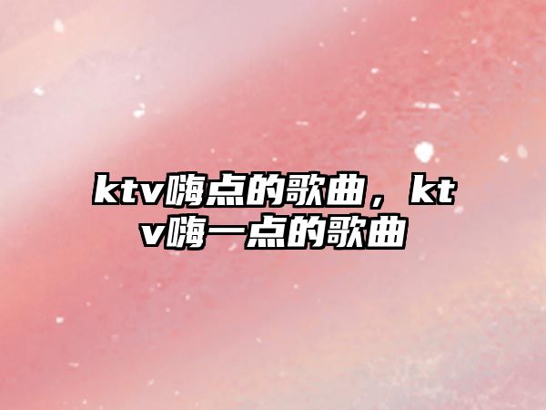 ktv嗨點的歌曲，ktv嗨一點的歌曲